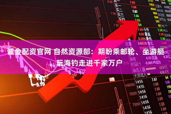 诚金配资官网 自然资源部：期盼乘邮轮、坐游艇、玩海钓走进千家万户