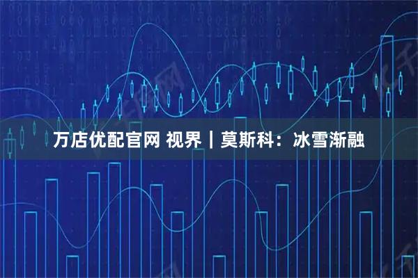 万店优配官网 视界｜莫斯科：冰雪渐融