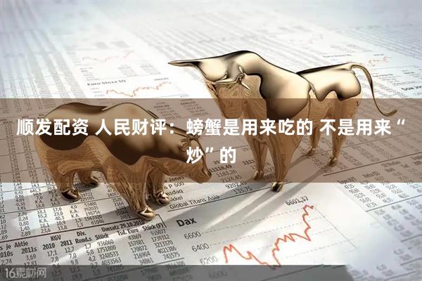 顺发配资 人民财评：螃蟹是用来吃的 不是用来“炒”的