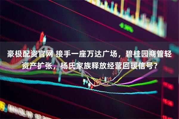 豪极配资官网 接手一座万达广场，碧桂园商管轻资产扩张，杨氏家族释放经营回暖信号？