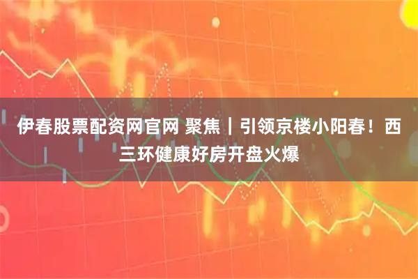 伊春股票配资网官网 聚焦｜引领京楼小阳春！西三环健康好房开盘火爆