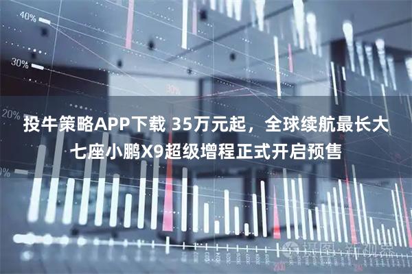 投牛策略APP下载 35万元起，全球续航最长大七座小鹏X9超级增程正式开启预售