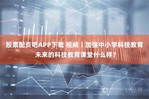股票配资吧APP下载 视频丨加强中小学科技教育 未来的科技教育课堂什么样?