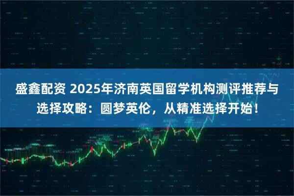 盛鑫配资 2025年济南英国留学机构测评推荐与选择攻略:圆梦英伦,从精准选择开始!