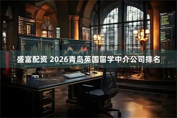 盛富配资 2026青岛英国留学中介公司排名