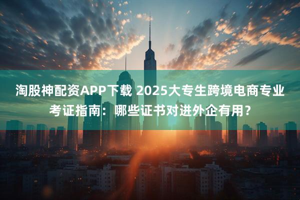 淘股神配资APP下载 2025大专生跨境电商专业考证指南：哪些证书对进外企有用？