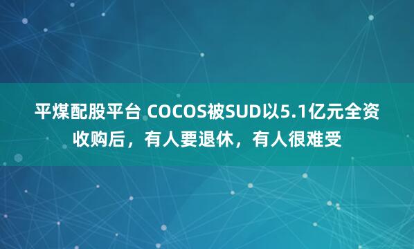 平煤配股平台 COCOS被SUD以5.1亿元全资收购后，有人要退休，有人很难受