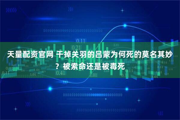 天量配资官网 干掉关羽的吕蒙为何死的莫名其妙？被索命还是被毒死
