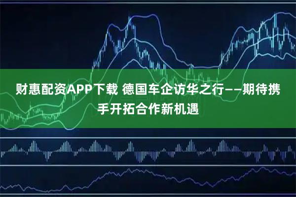 财惠配资APP下载 德国车企访华之行——期待携手开拓合作新机遇