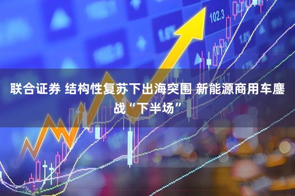联合证券 结构性复苏下出海突围 新能源商用车鏖战“下半场”