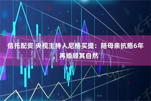 信托配资 央视主持人尼格买提：陪母亲抗癌6年，再婚顺其自然