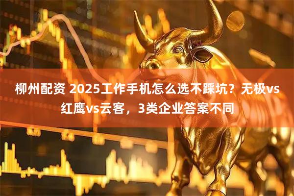 柳州配资 2025工作手机怎么选不踩坑？无极vs红鹰vs云客，3类企业答案不同