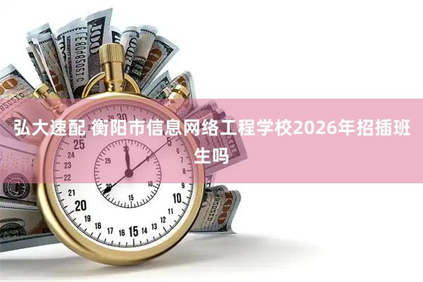 弘大速配 衡阳市信息网络工程学校2026年招插班生吗