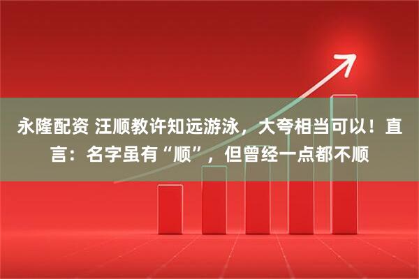 永隆配资 汪顺教许知远游泳，大夸相当可以！直言：名字虽有“顺”，但曾经一点都不顺