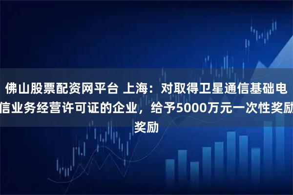 佛山股票配资网平台 上海:对取得卫星通信基础电信业务经营许可证的企业,给予5000万元一次性奖励