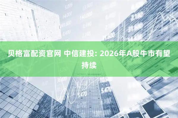 贝格富配资官网 中信建投: 2026年A股牛市有望持续