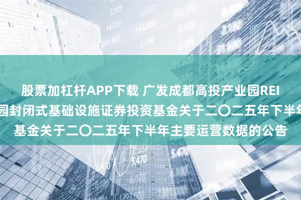 股票加杠杆APP下载 广发成都高投产业园REIT: 广发成都高投产业园封闭式基础设施证券投资基金关于二〇二五年下半年主要运营数据的公告