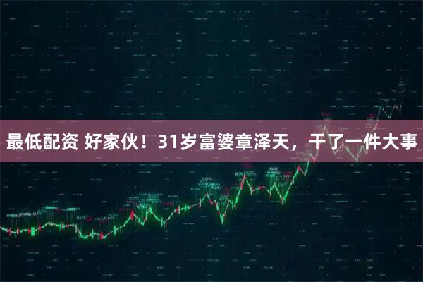 最低配资 好家伙！31岁富婆章泽天，干了一件大事