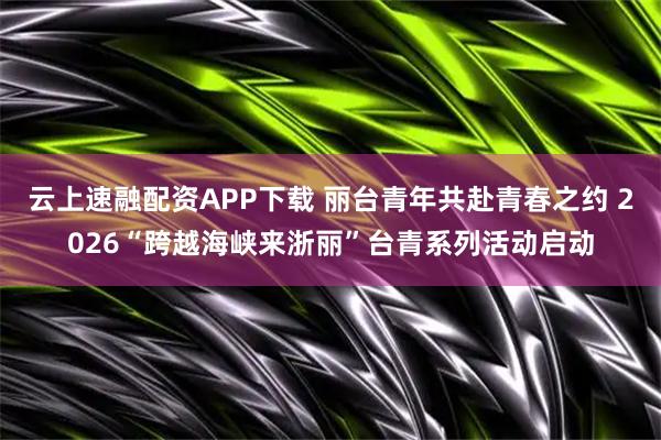 云上速融配资APP下载 丽台青年共赴青春之约 2026“跨越海峡来浙丽”台青系列活动启动