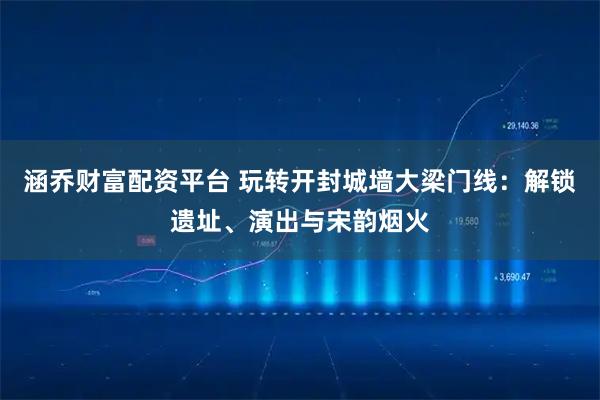 涵乔财富配资平台 玩转开封城墙大梁门线：解锁遗址、演出与宋韵烟火