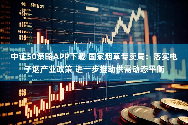 中证50策略APP下载 国家烟草专卖局：落实电子烟产业政策 进一步推动供需动态平衡