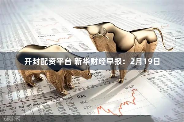 开封配资平台 新华财经早报：2月19日