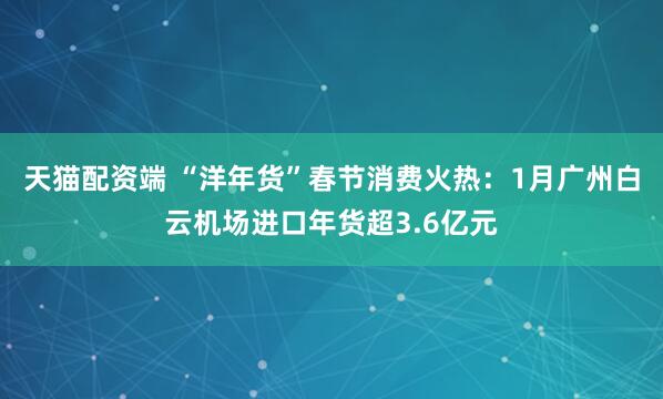 天猫配资端 “洋年货”春节消费火热：1月广州白云机场进口年货超3.6亿元