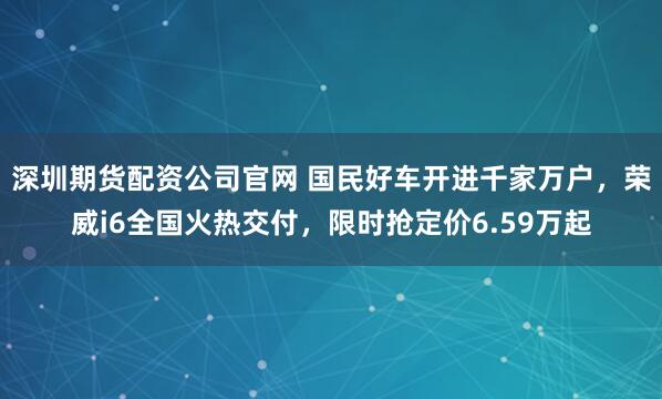 深圳期货配资公司官网 国民好车开进千家万户，荣威i6全国火热交付，限时抢定价6.59万起