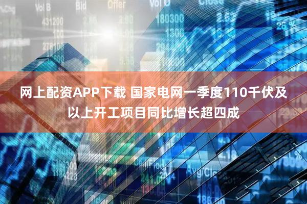 网上配资APP下载 国家电网一季度110千伏及以上开工项目同比增长超四成