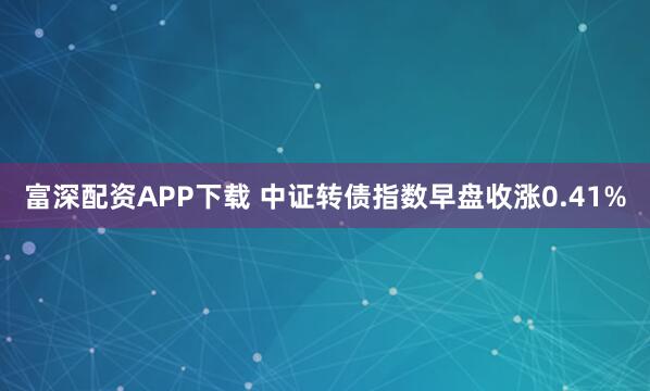富深配资APP下载 中证转债指数早盘收涨0.41%